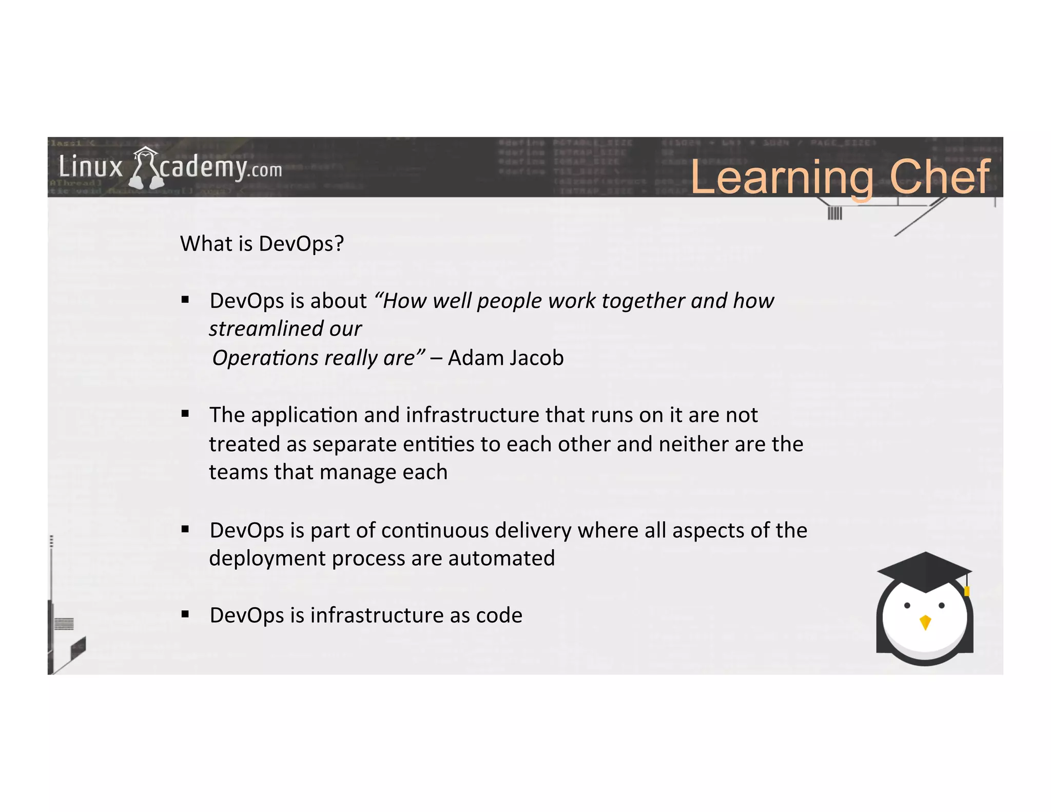 Learning Chef
	
  
	
  
What	
  is	
  DevOps?	
  
	
  
§  DevOps	
  is	
  about	
  “How	
  well	
  people	
  work	
  together	
  and	
  how	
  
streamlined	
  our	
  	
  
	
  	
  	
  	
  	
  	
  Opera6ons	
  really	
  are”	
  –	
  Adam	
  Jacob	
  
§  The	
  applica>on	
  and	
  infrastructure	
  that	
  runs	
  on	
  it	
  are	
  not	
  
treated	
  as	
  separate	
  en>>es	
  to	
  each	
  other	
  and	
  neither	
  are	
  the	
  
teams	
  that	
  manage	
  each	
  
	
  
§  DevOps	
  is	
  part	
  of	
  con>nuous	
  delivery	
  where	
  all	
  aspects	
  of	
  the	
  
deployment	
  process	
  are	
  automated	
  
§  DevOps	
  is	
  infrastructure	
  as	
  code	
  
	
  
	
  
	
  
	
  
	
  
	
  
 