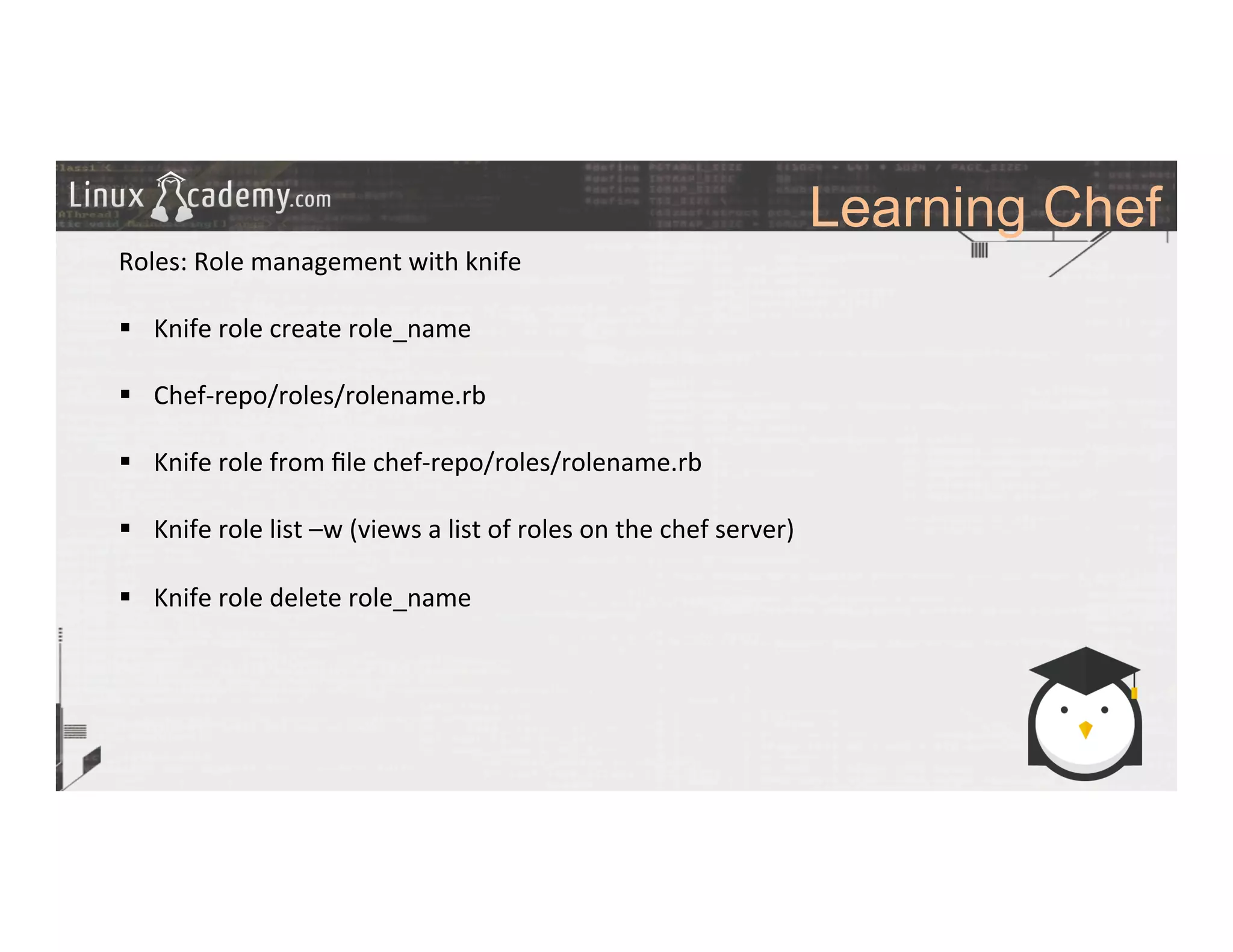 Learning Chef
	
  
	
  
Roles:	
  Role	
  management	
  with	
  knife	
  
	
  
§  Knife	
  role	
  create	
  role_name	
  
§  Chef-­‐repo/roles/rolename.rb	
  
§  Knife	
  role	
  from	
  ﬁle	
  chef-­‐repo/roles/rolename.rb	
  
§  Knife	
  role	
  list	
  –w	
  (views	
  a	
  list	
  of	
  roles	
  on	
  the	
  chef	
  server)	
  
§  Knife	
  role	
  delete	
  role_name	
  
	
  
	
  
	
  
	
  
	
  
	
  
	
  
	
  
	
  
 