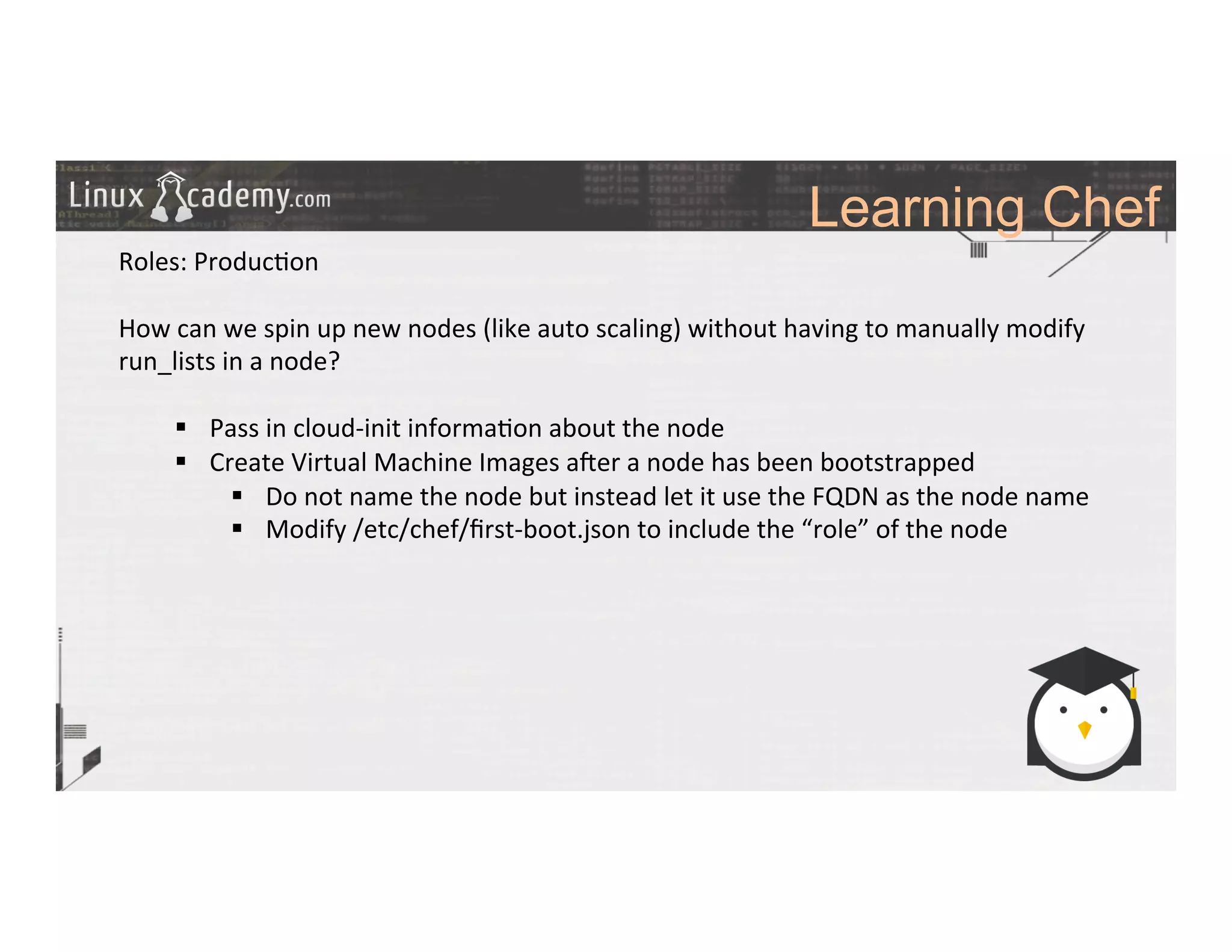 Learning Chef
	
  
	
  
Roles:	
  Produc>on	
  	
  
	
  
How	
  can	
  we	
  spin	
  up	
  new	
  nodes	
  (like	
  auto	
  scaling)	
  without	
  having	
  to	
  manually	
  modify	
  
run_lists	
  in	
  a	
  node?	
  
§  Pass	
  in	
  cloud-­‐init	
  informa>on	
  about	
  the	
  node	
  
§  Create	
  Virtual	
  Machine	
  Images	
  a#er	
  a	
  node	
  has	
  been	
  bootstrapped	
  
§  Do	
  not	
  name	
  the	
  node	
  but	
  instead	
  let	
  it	
  use	
  the	
  FQDN	
  as	
  the	
  node	
  name	
  
§  Modify	
  /etc/chef/ﬁrst-­‐boot.json	
  to	
  include	
  the	
  “role”	
  of	
  the	
  node	
  
	
  
	
  
	
  
	
  
	
  
	
  
	
  
	
  
	
  
 