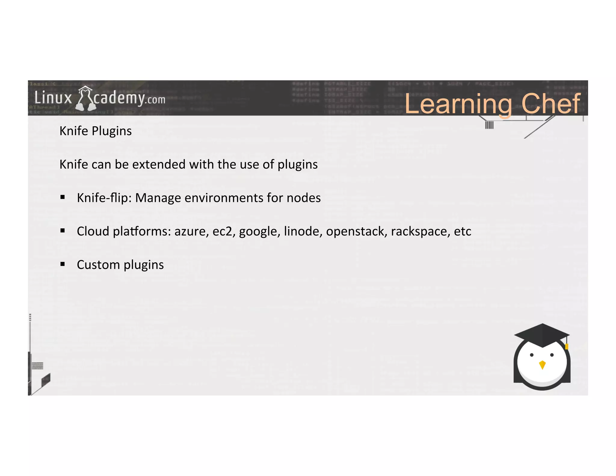 Learning Chef
	
  
	
  
Knife	
  Plugins	
  
	
  
Knife	
  can	
  be	
  extended	
  with	
  the	
  use	
  of	
  plugins	
  
	
  
§  Knife-­‐ﬂip:	
  Manage	
  environments	
  for	
  nodes	
  
§  Cloud	
  plazorms:	
  azure,	
  ec2,	
  google,	
  linode,	
  openstack,	
  rackspace,	
  etc	
  
§  Custom	
  plugins	
  
	
  
	
  
	
  
	
  
	
  
	
  
	
  
	
  
 