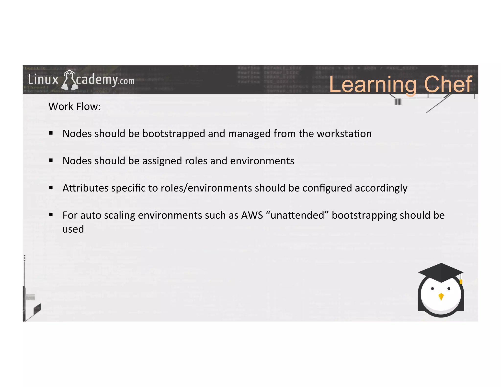 Learning Chef
	
  
	
  
Work	
  Flow:	
  
	
  
§  Nodes	
  should	
  be	
  bootstrapped	
  and	
  managed	
  from	
  the	
  worksta>on	
  
§  Nodes	
  should	
  be	
  assigned	
  roles	
  and	
  environments	
  	
  
§  A_ributes	
  speciﬁc	
  to	
  roles/environments	
  should	
  be	
  conﬁgured	
  accordingly	
  
§  For	
  auto	
  scaling	
  environments	
  such	
  as	
  AWS	
  “una_ended”	
  bootstrapping	
  should	
  be	
  
used	
  
	
  
	
  
	
  
	
  
	
  
	
  
	
  
	
  
 