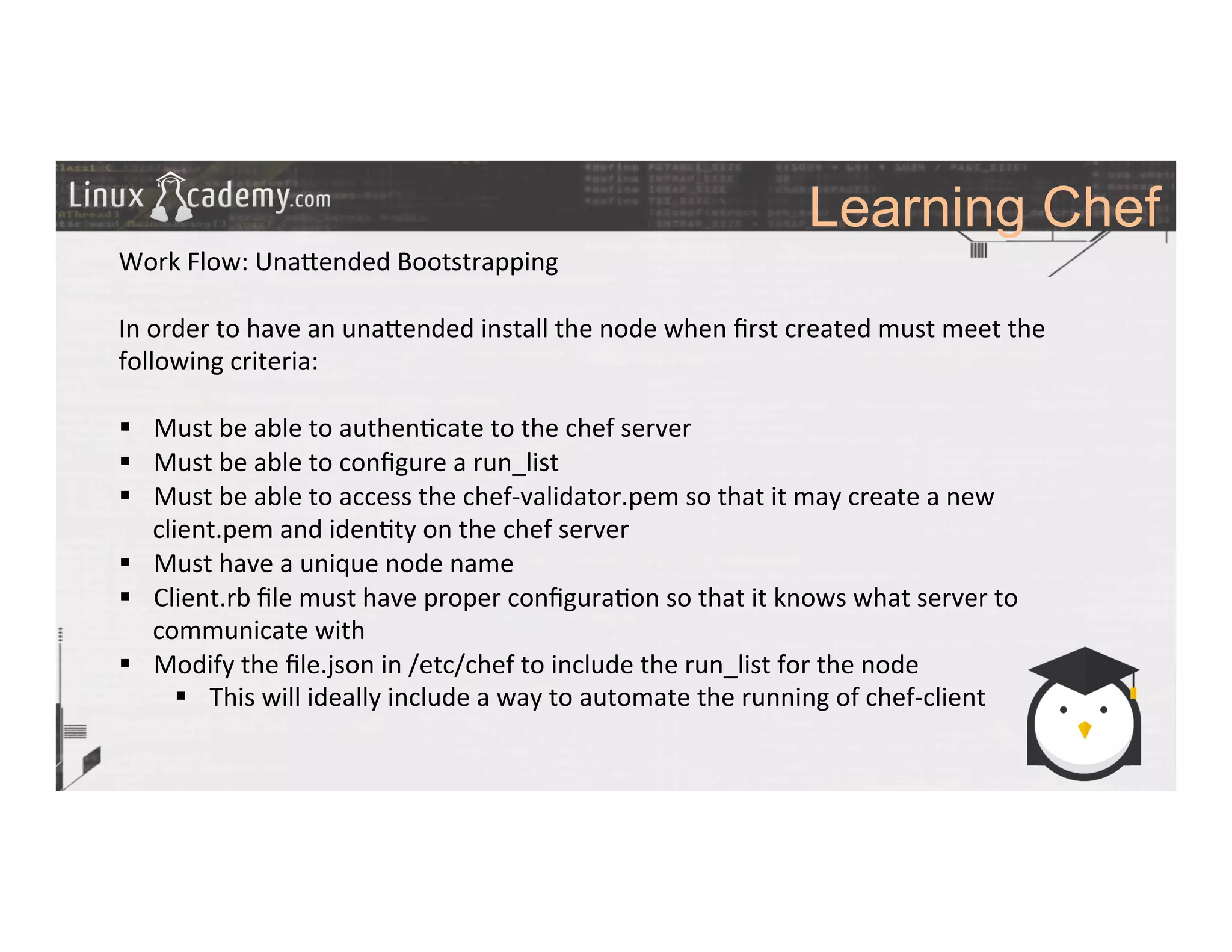 Learning Chef
	
  
	
  
Work	
  Flow:	
  Una_ended	
  Bootstrapping	
  
	
  
In	
  order	
  to	
  have	
  an	
  una_ended	
  install	
  the	
  node	
  when	
  ﬁrst	
  created	
  must	
  meet	
  the	
  
following	
  criteria:	
  
	
  
§  Must	
  be	
  able	
  to	
  authen>cate	
  to	
  the	
  chef	
  server	
  
§  Must	
  be	
  able	
  to	
  conﬁgure	
  a	
  run_list	
  	
  
§  Must	
  be	
  able	
  to	
  access	
  the	
  chef-­‐validator.pem	
  so	
  that	
  it	
  may	
  create	
  a	
  new	
  
client.pem	
  and	
  iden>ty	
  on	
  the	
  chef	
  server	
  
§  Must	
  have	
  a	
  unique	
  node	
  name	
  
§  Client.rb	
  ﬁle	
  must	
  have	
  proper	
  conﬁgura>on	
  so	
  that	
  it	
  knows	
  what	
  server	
  to	
  
communicate	
  with	
  
§  Modify	
  the	
  ﬁle.json	
  in	
  /etc/chef	
  to	
  include	
  the	
  run_list	
  for	
  the	
  node	
  
§  This	
  will	
  ideally	
  include	
  a	
  way	
  to	
  automate	
  the	
  running	
  of	
  chef-­‐client	
  
	
  
	
  
	
  
	
  
 