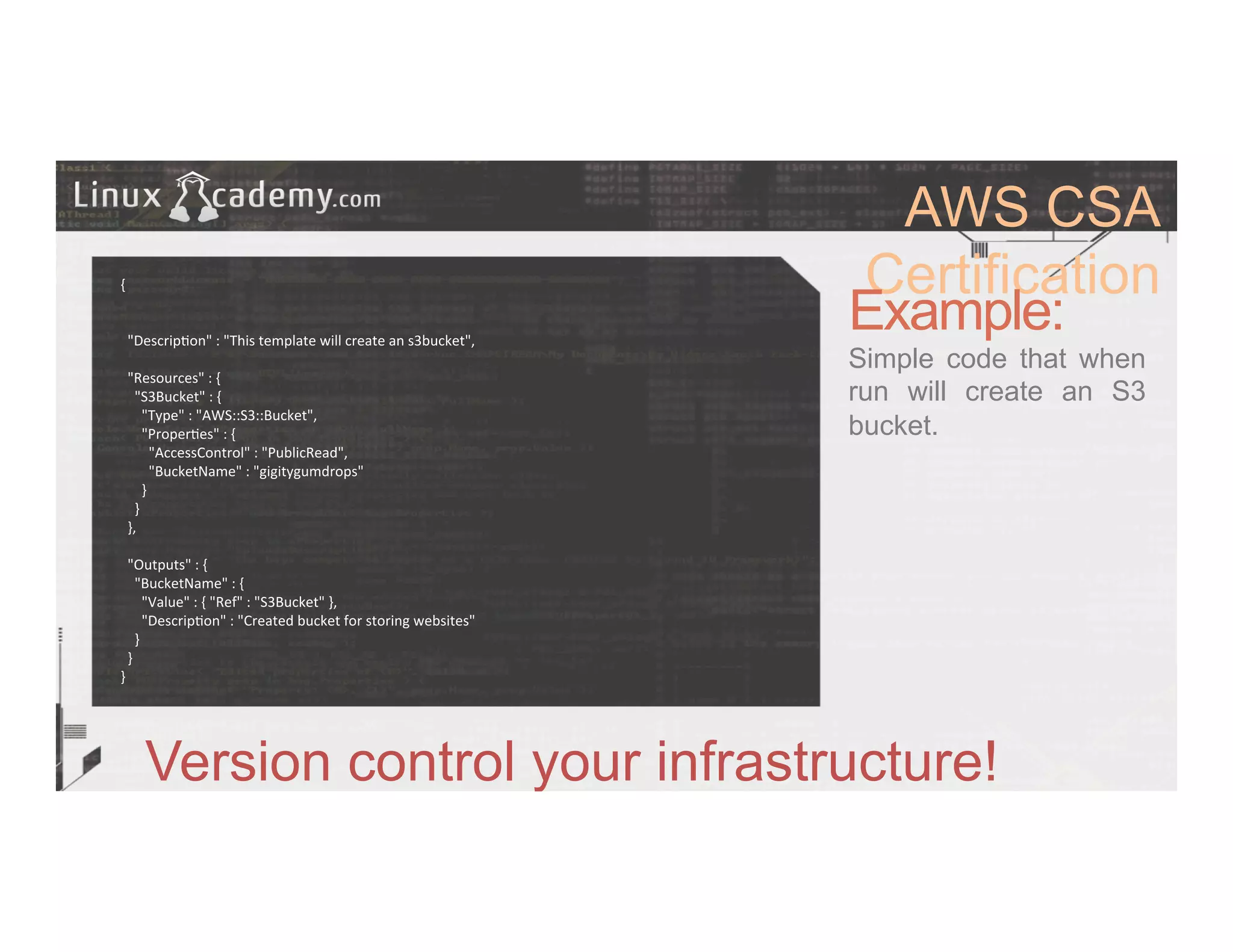 AWS CSA
Certification
Example:
Simple code that when
run will create an S3
bucket.
Version control your infrastructure!
{	
  
	
  
	
  
	
  	
  "Descrip>on"	
  :	
  "This	
  template	
  will	
  create	
  an	
  s3bucket",	
  
	
  
	
  	
  "Resources"	
  :	
  {	
  
	
  	
  	
  	
  "S3Bucket"	
  :	
  {	
  
	
  	
  	
  	
  	
  	
  "Type"	
  :	
  "AWS::S3::Bucket",	
  
	
  	
  	
  	
  	
  	
  "Proper>es"	
  :	
  {	
  
	
  	
  	
  	
  	
  	
  	
  	
  "AccessControl"	
  :	
  "PublicRead",	
  
	
  	
  	
  	
  	
  	
  	
  	
  "BucketName"	
  :	
  "gigitygumdrops"	
  
	
  	
  	
  	
  	
  	
  }	
  
	
  	
  	
  	
  }	
  
	
  	
  },	
  
	
  
	
  	
  "Outputs"	
  :	
  {	
  
	
  	
  	
  	
  "BucketName"	
  :	
  {	
  
	
  	
  	
  	
  	
  	
  "Value"	
  :	
  {	
  "Ref"	
  :	
  "S3Bucket"	
  },	
  
	
  	
  	
  	
  	
  	
  "Descrip>on"	
  :	
  "Created	
  bucket	
  for	
  storing	
  websites"	
  
	
  	
  	
  	
  }	
  
	
  	
  }	
  
}	
  
 
