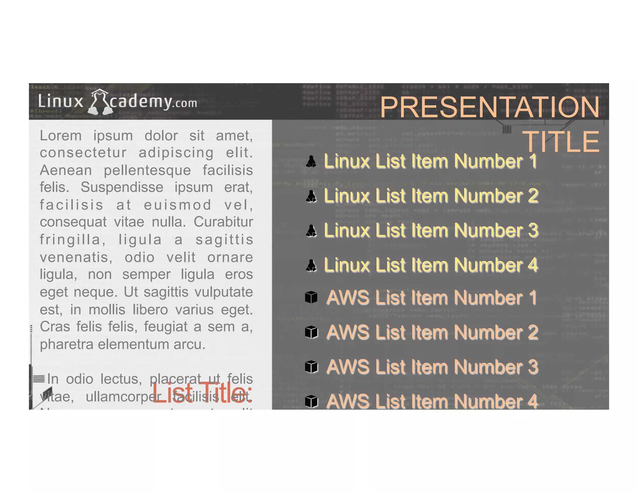 PRESENTATION
TITLE
List Title:
Lorem ipsum dolor sit amet,
consectetur adipiscing elit.
Aenean pellentesque facilisis
felis. Suspendisse ipsum erat,
facilisis at euismod vel,
consequat vitae nulla. Curabitur
fringilla, ligula a sagittis
venenatis, odio velit ornare
ligula, non semper ligula eros
eget neque. Ut sagittis vulputate
est, in mollis libero varius eget.
Cras felis felis, feugiat a sem a,
pharetra elementum arcu.
In odio lectus, placerat ut felis
vitae, ullamcorper facilisis elit.
Nam posuere metus et velit
commodo tincidunt.
" Linux List Item Number 1
" Linux List Item Number 2
" Linux List Item Number 3
" Linux List Item Number 4
" AWS List Item Number 1
" AWS List Item Number 2
" AWS List Item Number 3
" AWS List Item Number 4
 