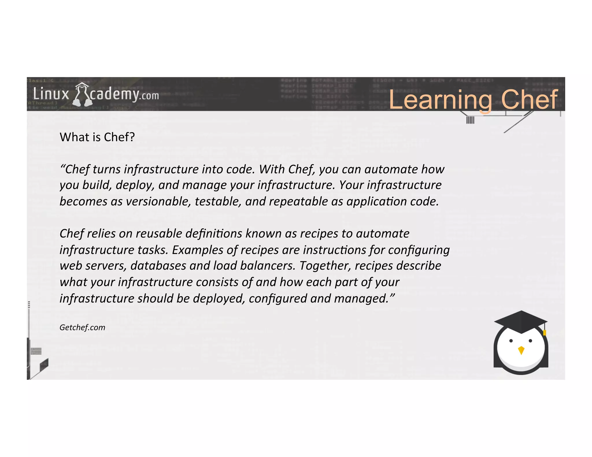 Learning Chef
	
  
	
  
What	
  is	
  Chef?	
  
	
  
“Chef	
  turns	
  infrastructure	
  into	
  code.	
  With	
  Chef,	
  you	
  can	
  automate	
  how	
  
you	
  build,	
  deploy,	
  and	
  manage	
  your	
  infrastructure.	
  Your	
  infrastructure	
  
becomes	
  as	
  versionable,	
  testable,	
  and	
  repeatable	
  as	
  applica6on	
  code.	
  
	
  
Chef	
  relies	
  on	
  reusable	
  deﬁni6ons	
  known	
  as	
  recipes	
  to	
  automate	
  
infrastructure	
  tasks.	
  Examples	
  of	
  recipes	
  are	
  instruc6ons	
  for	
  conﬁguring	
  
web	
  servers,	
  databases	
  and	
  load	
  balancers.	
  Together,	
  recipes	
  describe	
  
what	
  your	
  infrastructure	
  consists	
  of	
  and	
  how	
  each	
  part	
  of	
  your	
  
infrastructure	
  should	
  be	
  deployed,	
  conﬁgured	
  and	
  managed.”	
  
	
  
Getchef.com	
  
 