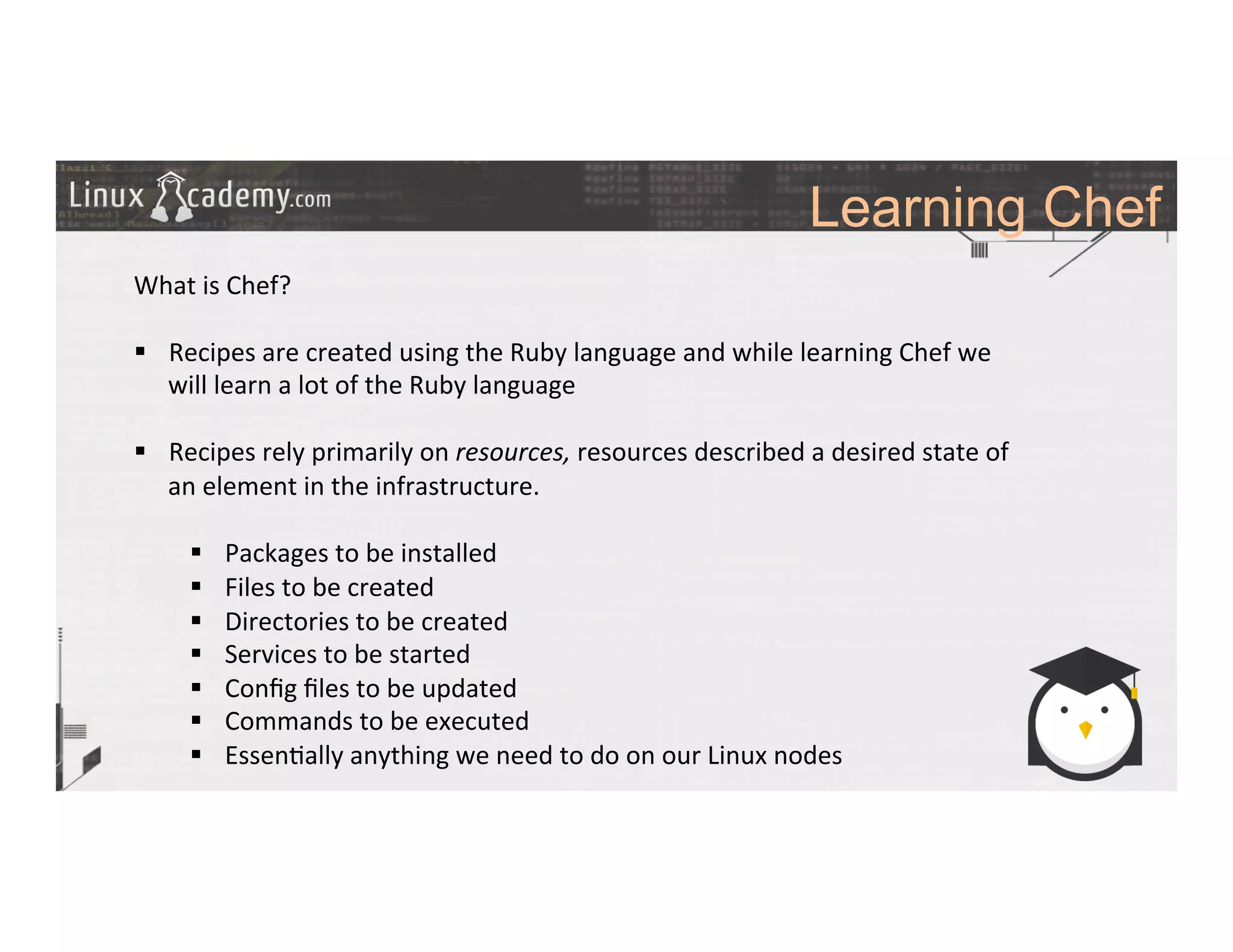 Learning Chef
	
  
	
  
What	
  is	
  Chef?	
  
	
  
§  Recipes	
  are	
  created	
  using	
  the	
  Ruby	
  language	
  and	
  while	
  learning	
  Chef	
  we	
  
will	
  learn	
  a	
  lot	
  of	
  the	
  Ruby	
  language	
  
§  Recipes	
  rely	
  primarily	
  on	
  resources,	
  resources	
  described	
  a	
  desired	
  state	
  of	
  
an	
  element	
  in	
  the	
  infrastructure.	
  
§  Packages	
  to	
  be	
  installed	
  
§  Files	
  to	
  be	
  created	
  
§  Directories	
  to	
  be	
  created	
  
§  Services	
  to	
  be	
  started	
  
§  Conﬁg	
  ﬁles	
  to	
  be	
  updated	
  
§  Commands	
  to	
  be	
  executed	
  
§  Essen>ally	
  anything	
  we	
  need	
  to	
  do	
  on	
  our	
  Linux	
  nodes	
  
 
