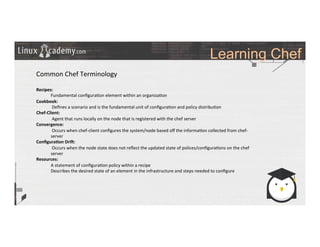 Learning Chef
	
  
	
  
Common	
  Chef	
  Terminology	
  
	
  
Recipes:	
  	
  
Fundamental	
  conﬁgura>on	
  element	
  within	
  an	
  organiza>on	
  
Cookbook:	
  
	
  Deﬁnes	
  a	
  scenario	
  and	
  is	
  the	
  fundamental	
  unit	
  of	
  conﬁgura>on	
  and	
  policy	
  distribu>on	
  
Chef-­‐Client:	
  
	
  Agent	
  that	
  runs	
  locally	
  on	
  the	
  node	
  that	
  is	
  registered	
  with	
  the	
  chef	
  server	
  	
  
Convergence:	
  
	
  Occurs	
  when	
  chef-­‐client	
  conﬁgures	
  the	
  system/node	
  based	
  oﬀ	
  the	
  informa>on	
  collected	
  from	
  chef-­‐
server	
  
Conﬁgura9on	
  Dri;:	
  
	
  Occurs	
  when	
  the	
  node	
  state	
  does	
  not	
  reﬂect	
  the	
  updated	
  state	
  of	
  polices/conﬁgura>ons	
  on	
  the	
  chef	
  
server	
  
Resources:	
  
A	
  statement	
  of	
  conﬁgura>on	
  policy	
  within	
  a	
  recipe	
  
Describes	
  the	
  desired	
  state	
  of	
  an	
  element	
  in	
  the	
  infrastructure	
  and	
  steps	
  needed	
  to	
  conﬁgure	
  
	
  
	
  
 