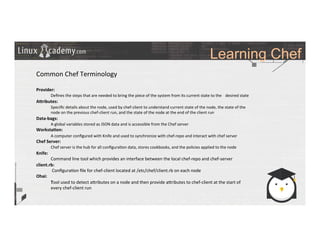 Learning Chef
	
  
	
  
Common	
  Chef	
  Terminology	
  
	
  
Provider:	
  
	
  Deﬁnes	
  the	
  steps	
  that	
  are	
  needed	
  to	
  bring	
  the	
  piece	
  of	
  the	
  system	
  from	
  its	
  current	
  state	
  to	
  the	
   	
  desired	
  state	
  
A?ributes:	
  
	
  Speciﬁc	
  details	
  about	
  the	
  node,	
  used	
  by	
  chef-­‐client	
  to	
  understand	
  current	
  state	
  of	
  the	
  node,	
  the	
  state	
  of	
  the	
  
	
  node	
  on	
  the	
  previous	
  chef-­‐client	
  run,	
  and	
  the	
  state	
  of	
  the	
  node	
  at	
  the	
  end	
  of	
  the	
  client	
  run	
  
Data-­‐bags:	
  
	
  A	
  global	
  variables	
  stored	
  as	
  JSON	
  data	
  and	
  is	
  accessible	
  from	
  the	
  Chef	
  server	
  
Worksta9on:	
  
	
  A	
  computer	
  conﬁgured	
  with	
  Knife	
  and	
  used	
  to	
  synchronize	
  with	
  chef-­‐repo	
  and	
  interact	
  with	
  chef	
  server	
  
Chef	
  Server:	
  
	
  Chef	
  server	
  is	
  the	
  hub	
  for	
  all	
  conﬁgura>on	
  data,	
  stores	
  cookbooks,	
  and	
  the	
  policies	
  applied	
  to	
  the	
  node	
  
Knife:	
  
	
  Command	
  line	
  tool	
  which	
  provides	
  an	
  interface	
  between	
  the	
  local	
  chef-­‐repo	
  and	
  chef-­‐server	
  
client.rb:	
  
	
  	
  Conﬁgura>on	
  ﬁle	
  for	
  chef-­‐client	
  located	
  at	
  /etc/chef/client.rb	
  on	
  each	
  node 	
  	
  
Ohai:	
  
	
  Tool	
  used	
  to	
  detect	
  a_ributes	
  on	
  a	
  node	
  and	
  then	
  provide	
  a_ributes	
  to	
  chef-­‐client	
  at	
  the	
  start	
  of	
  
	
  every	
  chef-­‐client	
  run	
  	
  
	
  
	
  
	
  
	
  
	
  
	
  
	
  
	
  
	
  
 