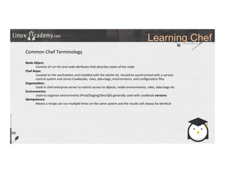 Learning Chef
	
  
	
  
Common	
  Chef	
  Terminology	
  
	
  
Node	
  Object:	
  	
  
	
  Consists	
  of	
  run-­‐list	
  and	
  node	
  a_ributes	
  that	
  describe	
  states	
  of	
  the	
  node	
  
Chef-­‐Repo:	
  
	
  Located	
  on	
  the	
  worksta>on	
  and	
  installed	
  with	
  the	
  starter	
  kit,	
  should	
  be	
  synchronized	
  with	
  a	
  version	
  
	
  control	
  system	
  and	
  stores	
  Cookbooks,	
  roles,	
  data	
  bags,	
  environments,	
  and	
  conﬁgura>on	
  ﬁles	
  
Organiza9on:	
  
	
  Used	
  in	
  chef	
  enterprise	
  server	
  to	
  restrict	
  access	
  to	
  objects,	
  nodes	
  environments,	
  roles,	
  data-­‐bags	
  etc	
  
Environments:	
  
	
  Used	
  to	
  organize	
  environments	
  (Prod/Staging/Dev/QA)	
  generally	
  used	
  with	
  cookbook	
  versions	
  
Idempotence:	
  
	
  Means	
  a	
  recipe	
  can	
  run	
  mul>ple	
  >mes	
  on	
  the	
  same	
  system	
  and	
  the	
  results	
  will	
  always	
  be	
  iden>cal	
  
	
  
	
  
 