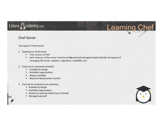 Learning Chef
	
  
	
  
Chef	
  Server	
  
	
  
Two	
  types	
  of	
  Chef-­‐server:	
  
	
  
1.  OpenSource	
  Chef-­‐server	
  
§  Free	
  version	
  of	
  Chef	
  
§  Each	
  instance	
  of	
  the	
  server	
  must	
  be	
  conﬁgured	
  and	
  managed	
  locally	
  (includes	
  all	
  aspects	
  of	
  
managing	
  the	
  server,	
  updates,	
  migra>ons,	
  scalability,	
  etc.	
  
	
  
2.  Chef-­‐server	
  enterprise	
  (hosted)	
  
§  Scalable	
  by	
  design	
  	
  
§  Available	
  organiza>ons	
  
§  Always	
  available	
  	
  
§  Resource-­‐based	
  access	
  control	
  
3.  Chef-­‐server	
  enterprise	
  (on-­‐premise)	
  
§  Scalable	
  by	
  design	
  	
  
§  Available	
  organiza>ons	
  
§  Hosted	
  on-­‐premise	
  behind	
  your	
  ﬁrewall	
  
§  Managed	
  yourself	
  
	
  	
  
	
  
 