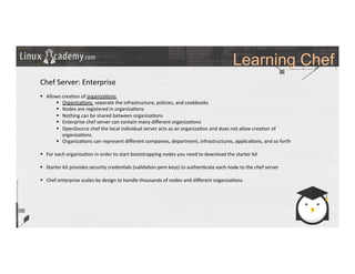 Learning Chef
	
  
	
  
Chef	
  Server:	
  Enterprise	
  
	
  
§  Allows	
  crea>on	
  of	
  organiza>ons	
  
§  Organiza>ons	
  	
  separate	
  the	
  infrastructure,	
  policies,	
  and	
  cookbooks	
  
§  Nodes	
  are	
  registered	
  in	
  organiza>ons	
  
§  Nothing	
  can	
  be	
  shared	
  between	
  organiza>ons	
  
§  Enterprise	
  chef	
  server	
  can	
  contain	
  many	
  diﬀerent	
  organiza>ons	
  
§  OpenSource	
  chef	
  the	
  local	
  individual	
  server	
  acts	
  as	
  an	
  organiza>on	
  and	
  does	
  not	
  allow	
  crea>on	
  of	
  
organiza>ons	
  
§  Organiza>ons	
  can	
  represent	
  diﬀerent	
  companies,	
  department,	
  infrastructures,	
  applica>ons,	
  and	
  so	
  forth	
  
§  For	
  each	
  organiza>on	
  in	
  order	
  to	
  start	
  bootstrapping	
  nodes	
  you	
  need	
  to	
  download	
  the	
  starter	
  kit	
  
§  Starter	
  kit	
  provides	
  security	
  creden>als	
  (valida>on.pem	
  keys)	
  to	
  authen>cate	
  each	
  node	
  to	
  the	
  chef	
  server 	
  	
  
§  Chef	
  enterprise	
  scales	
  by	
  design	
  to	
  handle	
  thousands	
  of	
  nodes	
  and	
  diﬀerent	
  organiza>ons	
  
	
  
 