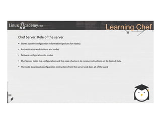 Learning Chef
	
  
	
  
Chef	
  Server:	
  Role	
  of	
  the	
  server	
  
	
  
§  Stores	
  system	
  conﬁgura>on	
  informa>on	
  (policies	
  for	
  nodes)	
  
§  Authen>cates	
  worksta>ons	
  and	
  nodes	
  
§  Delivers	
  conﬁgura>ons	
  to	
  nodes	
  
§  Chef	
  server	
  holds	
  the	
  conﬁgura>on	
  and	
  the	
  node	
  checks-­‐in	
  to	
  receive	
  instruc>ons	
  on	
  its	
  desired	
  state	
  
§  The	
  node	
  downloads	
  conﬁgura>on	
  instruc>ons	
  from	
  the	
  server	
  and	
  does	
  all	
  of	
  the	
  work	
  
	
  
 