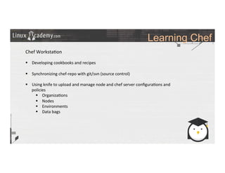 Learning Chef
	
  
	
  
Chef	
  Worksta>on	
  
	
  
§  Developing	
  cookbooks	
  and	
  recipes	
  
§  Synchronizing	
  chef-­‐repo	
  with	
  git/svn	
  (source	
  control)	
  
§  Using	
  knife	
  to	
  upload	
  and	
  manage	
  node	
  and	
  chef	
  server	
  conﬁgura>ons	
  and	
  
policies	
  
§  Organiza>ons	
  
§  Nodes	
  
§  Environments	
  
§  Data	
  bags	
  
	
  
	
  
	
  
	
  
	
  
 