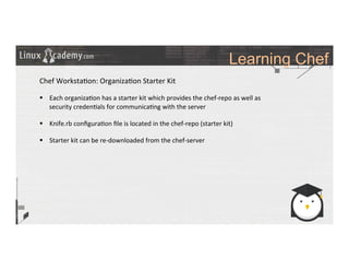 Learning Chef
	
  
	
  
Chef	
  Worksta>on:	
  Organiza>on	
  Starter	
  Kit	
  
	
  
§  Each	
  organiza>on	
  has	
  a	
  starter	
  kit	
  which	
  provides	
  the	
  chef-­‐repo	
  as	
  well	
  as	
  
security	
  creden>als	
  for	
  communica>ng	
  with	
  the	
  server	
  
§  Knife.rb	
  conﬁgura>on	
  ﬁle	
  is	
  located	
  in	
  the	
  chef-­‐repo	
  (starter	
  kit)	
  
§  Starter	
  kit	
  can	
  be	
  re-­‐downloaded	
  from	
  the	
  chef-­‐server	
  
	
  
	
  
	
  
	
  
 