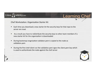 Learning Chef
	
  
	
  
Chef	
  Worksta>on:	
  Organiza>on	
  Starter	
  Kit	
  
	
  
§  Each	
  >me	
  you	
  download	
  a	
  new	
  starter	
  kit	
  the	
  security	
  keys	
  for	
  that	
  repo	
  to	
  the	
  
server	
  are	
  reset	
  
§  	
  As	
  a	
  result	
  you	
  have	
  to	
  redistribute	
  the	
  security	
  keys	
  to	
  other	
  team	
  members	
  if	
  a	
  
new	
  starter	
  kit	
  for	
  the	
  organiza>on	
  is	
  downloaded	
  
	
  
§  During	
  bootstrap	
  oragniza>on-­‐validator.pem	
  is	
  copied	
  to	
  the	
  node	
  as	
  
valida>on.pem	
  
§  During	
  the	
  ﬁrst	
  chef-­‐client	
  run	
  the	
  valida>on.pem	
  signs	
  the	
  client.pem	
  key	
  which	
  
is	
  used	
  to	
  authen>cate	
  the	
  node	
  against	
  the	
  chef	
  server	
  
	
  
	
  
	
  
 