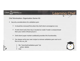 Learning Chef
	
  
	
  
Chef	
  Worksta>on:	
  Organiza>on	
  Starter	
  Kit	
  
	
  
§  Security	
  considera>ons	
  for	
  valida>on.pem	
  
§  It	
  should	
  be	
  removed	
  ﬁrst	
  when	
  the	
  chef-­‐client	
  convergence	
  runs	
  
§  If	
  chef-­‐client	
  locks	
  then	
  key	
  is	
  located	
  on	
  node	
  if	
  node	
  is	
  compromised	
  
then	
  your	
  en>re	
  infrastructure	
  is	
  	
  
§  Chef-­‐client	
  (super	
  market	
  cookbook)	
  provides	
  this	
  func>onality	
  
§  Can	
  always	
  write	
  your	
  own	
  recipe	
  to	
  remove	
  valida>on.pem	
  and	
  run	
  it	
  
ﬁrst	
  in	
  the	
  run_list	
  
§  ﬁle	
  "/etc/chef/valida>on.pem"	
  do	
  
§  	
   ac>on	
  :delete	
  
§  End	
  
	
  
	
  
	
  
 