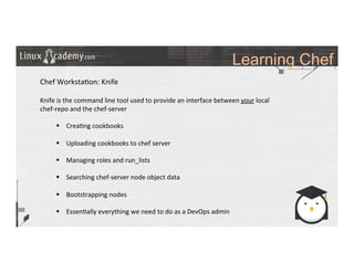 Learning Chef
	
  
	
  
Chef	
  Worksta>on:	
  Knife	
  
	
  
Knife	
  is	
  the	
  command	
  line	
  tool	
  used	
  to	
  provide	
  an	
  interface	
  between	
  your	
  local	
  
chef-­‐repo	
  and	
  the	
  chef-­‐server	
  
	
  
§  Crea>ng	
  cookbooks	
  
§  Uploading	
  cookbooks	
  to	
  chef	
  server	
  
§  Managing	
  roles	
  and	
  run_lists	
  
§  Searching	
  chef-­‐server	
  node	
  object	
  data	
  
§  Bootstrapping	
  nodes	
  
§  Essen>ally	
  everything	
  we	
  need	
  to	
  do	
  as	
  a	
  DevOps	
  admin	
  
	
  
	
  
	
  
	
  
	
  
	
  
 