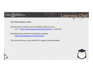 Learning Chef
	
  
	
  
Chef	
  Worksta>on:	
  Knife	
  
	
  
Chef	
  and	
  knife	
  interface	
  can	
  be	
  installed	
  to	
  OSX	
  and	
  Linux:	
  
	
  curl	
  –L	
  h_ps://www.opscode.com/chef/install.sh	
  |	
  sudo	
  bash	
  
	
  
Download	
  and	
  install	
  Chef	
  manually	
  for	
  windows:	
  
	
  h_p://www.getchef.com/chef/install/	
  
	
  
This	
  course	
  will	
  use	
  a	
  Linux	
  CentOS	
  6.5	
  Image	
  as	
  the	
  worksta>on	
  
	
  
	
  
	
  
	
  
	
  
	
  
	
  
	
  
	
  
	
  
	
  
 