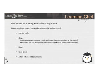 Learning Chef
	
  
	
  
Chef	
  Worksta>on:	
  Using	
  knife	
  to	
  bootstrap	
  a	
  node	
  
	
  
Bootstrapping	
  connects	
  the	
  worksta>on	
  to	
  the	
  node	
  to	
  install:	
  
	
  
§  Installs	
  knife	
  
§  Ohai:	
  
Used	
  to	
  detect	
  a_ributes	
  on	
  a	
  node	
  and	
  report	
  them	
  to	
  chef-­‐client	
  at	
  the	
  start	
  of	
  
every	
  client	
  run	
  it	
  is	
  required	
  for	
  chef-­‐client	
  to	
  work	
  and	
  it	
  builds	
  the	
  node	
  object	
  
	
  
§  Ruby	
  
§  Chef-­‐client	
  
§  A	
  few	
  other	
  addi>onal	
  items	
  
	
  
	
  
	
  
	
  	
  
	
  
	
  
	
  
 
