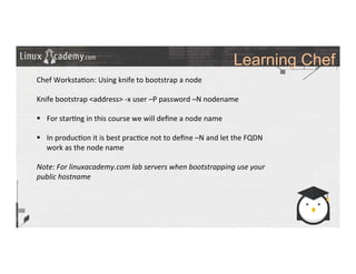 Learning Chef
	
  
	
  
Chef	
  Worksta>on:	
  Using	
  knife	
  to	
  bootstrap	
  a	
  node	
  
	
  
Knife	
  bootstrap	
  <address>	
  -­‐x	
  user	
  –P	
  password	
  –N	
  nodename	
  
	
  
§  For	
  star>ng	
  in	
  this	
  course	
  we	
  will	
  deﬁne	
  a	
  node	
  name	
  
§  In	
  produc>on	
  it	
  is	
  best	
  prac>ce	
  not	
  to	
  deﬁne	
  –N	
  and	
  let	
  the	
  FQDN	
  
work	
  as	
  the	
  node	
  name	
  
Note:	
  For	
  linuxacademy.com	
  lab	
  servers	
  when	
  bootstrapping	
  use	
  your	
  
public	
  hostname	
  
	
  
	
  
	
  
	
  
	
  	
  
	
  
	
  
	
  
	
  
	
  
 