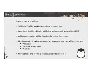Learning Chef
	
  
	
  
How	
  this	
  course	
  is	
  laid	
  out:	
  
	
  
§  Will	
  learn	
  Chef	
  by	
  working	
  with	
  single	
  nodes	
  to	
  start	
  
§  Learning	
  to	
  build	
  cookbooks	
  will	
  follow	
  a	
  theme	
  such	
  as	
  installing	
  LAMP	
  
§  Addi>onal	
  exercises	
  will	
  be	
  found	
  at	
  the	
  end	
  of	
  the	
  course	
  
§  Need	
  access	
  to	
  LinuxAcademy.com	
  lab	
  servers	
  or	
  your	
  own	
  VM	
  environment	
  
§  VirtualBox	
  
§  VMWare	
  worksta>on	
  
§  Parallels	
  
§  Have	
  at	
  least	
  one	
  “node”	
  (server)	
  available	
  to	
  connect	
  to	
  
 