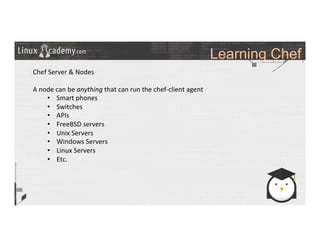 Learning Chef
	
  
	
  
Chef	
  Server	
  &	
  Nodes	
  
	
  
A	
  node	
  can	
  be	
  anything	
  that	
  can	
  run	
  the	
  chef-­‐client	
  agent	
  
•  Smart	
  phones	
  
•  Switches	
  
•  APIs	
  
•  FreeBSD	
  servers	
  
•  Unix	
  Servers	
  
•  Windows	
  Servers	
  
•  Linux	
  Servers	
  
•  Etc.	
  
	
  
	
  
	
  
	
  
	
  	
  
	
  
	
  
	
  
	
  
	
  
 