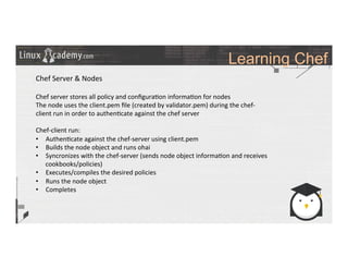 Learning Chef
	
  
	
  
Chef	
  Server	
  &	
  Nodes	
  
	
  
Chef	
  server	
  stores	
  all	
  policy	
  and	
  conﬁgura>on	
  informa>on	
  for	
  nodes	
  
The	
  node	
  uses	
  the	
  client.pem	
  ﬁle	
  (created	
  by	
  validator.pem)	
  during	
  the	
  chef-­‐
client	
  run	
  in	
  order	
  to	
  authen>cate	
  against	
  the	
  chef	
  server	
  
	
  
Chef-­‐client	
  run:	
  
•  Authen>cate	
  against	
  the	
  chef-­‐server	
  using	
  client.pem	
  	
  
•  Builds	
  the	
  node	
  object	
  and	
  runs	
  ohai	
  
•  Syncronizes	
  with	
  the	
  chef-­‐server	
  (sends	
  node	
  object	
  informa>on	
  and	
  receives	
  
cookbooks/policies)	
  
•  Executes/compiles	
  the	
  desired	
  policies	
  
•  Runs	
  the	
  node	
  object	
  
•  Completes	
  
	
  
	
  
	
  
	
  	
  
	
  
	
  
	
  
	
  
 