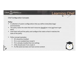 Learning Chef
	
  
	
  
Chef	
  Conﬁgura>on	
  Concepts	
  
	
  
Policy:	
  
§  A	
  collec>on	
  of	
  system	
  conﬁgura>ons	
  that	
  you	
  deﬁne	
  (roles/data	
  bags/
environments)	
  
§  The	
  policy	
  states	
  the	
  state	
  that	
  each	
  resources	
  should	
  be	
  in	
  but	
  not	
  how	
  to	
  get	
  
there	
  
§  Chef-­‐client	
  will	
  pull	
  the	
  policy	
  and	
  conﬁgure	
  the	
  node	
  so	
  that	
  it	
  matches	
  the	
  
state	
  of	
  the	
  policy	
  
§  Policy	
  concept	
  examples:	
  
§  If	
  it	
  should	
  be	
  installed	
  
§  If	
  it	
  is	
  not	
  installed	
  then	
  install	
  it	
  
§  If	
  it	
  is	
  already	
  installed	
  then	
  do	
  nothing	
  
§  A	
  ﬁle	
  should	
  exist	
  if	
  not	
  create	
  it	
  
§  If	
  a	
  ﬁle	
  exists	
  but	
  does	
  not	
  have	
  correct	
  content	
  
	
  
	
  
	
  
	
  
	
  	
  
 