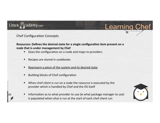 Learning Chef
	
  
	
  
Chef	
  Conﬁgura>on	
  Concepts	
  
	
  
Resources:	
  Deﬁnes	
  the	
  desired	
  state	
  for	
  a	
  single	
  conﬁgura9on	
  item	
  present	
  on	
  a	
  
node	
  that	
  is	
  under	
  management	
  by	
  Chef	
  
§  Does	
  the	
  conﬁgura>on	
  on	
  a	
  node	
  and	
  maps	
  to	
  providers	
  
§  Recipes	
  are	
  stored	
  in	
  cookbooks	
  
§  Represent	
  a	
  piece	
  of	
  the	
  system	
  and	
  its	
  desired	
  state	
  
§  Building	
  blocks	
  of	
  Chef	
  conﬁgura>on	
  
§  When	
  chef-­‐client	
  is	
  run	
  on	
  a	
  node	
  the	
  resource	
  is	
  executed	
  by	
  the	
  
provider	
  which	
  is	
  handled	
  by	
  Chef	
  and	
  the	
  OS	
  itself	
  
§  Informa>on	
  as	
  to	
  what	
  provider	
  to	
  use	
  (ie	
  what	
  package	
  manager	
  to	
  use)	
  
is	
  populated	
  when	
  ohai	
  is	
  run	
  at	
  the	
  start	
  of	
  each	
  chef-­‐client	
  run	
  
	
  
	
  
	
  
 
