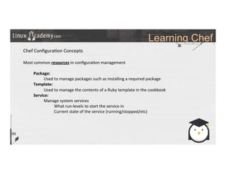 Learning Chef
	
  
	
  
Chef	
  Conﬁgura>on	
  Concepts	
  
	
  
Most	
  common	
  resources	
  in	
  conﬁgura>on	
  management	
  
	
  
Package:	
  
Used	
  to	
  manage	
  packages	
  such	
  as	
  installing	
  a	
  required	
  package	
  
Template:	
  	
  
Used	
  to	
  manage	
  the	
  contents	
  of	
  a	
  Ruby	
  template	
  in	
  the	
  cookbook	
  
Service:	
  
Manage	
  system	
  services	
  
What	
  run-­‐levels	
  to	
  start	
  the	
  service	
  in	
  
Current	
  state	
  of	
  the	
  service	
  (running/stopped/etc)	
  
	
  
	
  
	
  
	
  
	
  	
  
	
  
	
  
	
  
 