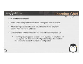 Learning Chef
	
  
	
  
Chef-­‐client	
  nodes	
  concepts	
  
	
  
§  Nodes	
  can	
  be	
  conﬁgured	
  to	
  automa>cally	
  running	
  chef-­‐client	
  in	
  intervals	
  
§  When	
  convergence	
  occurs	
  the	
  node	
  can	
  put	
  itself	
  back	
  into	
  compliance	
  
(desired	
  state	
  and	
  how	
  to	
  get	
  there)	
  
§  Chef	
  server	
  does	
  not	
  know	
  the	
  status	
  of	
  a	
  node	
  un>l	
  a	
  convergence	
  is	
  run	
  
§  Something	
  could	
  happen	
  to	
  cause	
  the	
  node	
  to	
  get	
  out	
  of	
  compliance	
  but	
  
a	
  convergence	
  will	
  check	
  policies/conﬁgura>on	
  and	
  put	
  the	
  node	
  back	
  
into	
  compliance	
  based	
  oﬀ	
  your	
  deﬁned	
  conﬁgura>ons	
  
	
  
	
  
	
  
	
  
	
  	
  
	
  
	
  
	
  
	
  
 