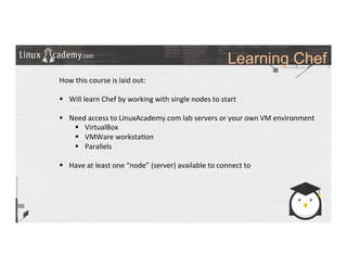 Learning Chef
	
  
	
  
How	
  this	
  course	
  is	
  laid	
  out:	
  
	
  
§  Will	
  learn	
  Chef	
  by	
  working	
  with	
  single	
  nodes	
  to	
  start	
  
§  Need	
  access	
  to	
  LinuxAcademy.com	
  lab	
  servers	
  or	
  your	
  own	
  VM	
  environment	
  
§  VirtualBox	
  
§  VMWare	
  worksta>on	
  
§  Parallels	
  
§  Have	
  at	
  least	
  one	
  “node”	
  (server)	
  available	
  to	
  connect	
  to	
  
	
  
 