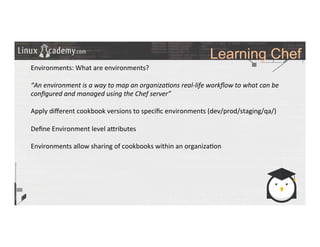 Learning Chef
	
  
	
  
Environments:	
  What	
  are	
  environments?	
  
	
  
“An	
  environment	
  is	
  a	
  way	
  to	
  map	
  an	
  organiza6ons	
  real-­‐life	
  workﬂow	
  to	
  what	
  can	
  be	
  
conﬁgured	
  and	
  managed	
  using	
  the	
  Chef	
  server”	
  	
  
	
  
Apply	
  diﬀerent	
  cookbook	
  versions	
  to	
  speciﬁc	
  environments	
  (dev/prod/staging/qa/)	
  
	
  
Deﬁne	
  Environment	
  level	
  a_ributes	
  	
  
	
  
Environments	
  allow	
  sharing	
  of	
  cookbooks	
  within	
  an	
  organiza>on	
  
	
  
	
  
	
  
	
  
	
  
	
  
	
  
	
  
	
  
	
  
	
  
 