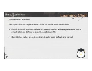 Learning Chef
	
  
	
  
Environments:	
  A_ributes	
  
	
  
Two	
  types	
  of	
  a_ribute	
  precedence	
  can	
  be	
  set	
  on	
  the	
  environment	
  level	
  
	
  
•  default	
  a	
  default	
  a_ribute	
  deﬁned	
  in	
  the	
  environment	
  will	
  take	
  precedence	
  over	
  a	
  
default	
  a_ribute	
  deﬁned	
  in	
  a	
  cookbook	
  a_ribute	
  ﬁle.	
  
•  Override	
  has	
  higher	
  precedence	
  than	
  default,	
  force_default,	
  and	
  normal	
  
	
  
	
  
	
  
	
  
	
  
	
  
	
  
	
  	
  
	
  
	
  
	
  
	
  
	
  
 