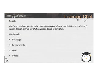 Learning Chef
	
  
	
  
Search:	
  
	
  
Chef	
  search	
  allows	
  queries	
  to	
  be	
  made	
  for	
  any	
  type	
  of	
  data	
  that	
  is	
  indexed	
  by	
  the	
  chef	
  
server.	
  Search	
  queries	
  the	
  chef	
  server	
  for	
  stored	
  informa6on.	
  
	
  
Can	
  Search:	
  
	
  
§  Data	
  bags	
  
§  Environments	
  
§  Roles	
  
§  Nodes	
  
	
  
	
  
	
  
	
  
	
  
	
  
	
  
 