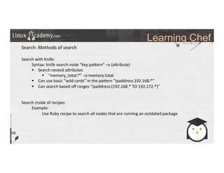 Learning Chef
	
  
	
  
Search:	
  Methods	
  of	
  search	
  
	
  
Search	
  with	
  Knife:	
  
	
  Syntax:	
  knife	
  search	
  node	
  “key:pa_ern”	
  –a	
  (a_ribute)	
  
§  Search	
  nested	
  a_ributes	
  
§  “memory_total:*”	
  –a	
  memory.total	
  	
  
§  Can	
  use	
  basic	
  “wild	
  cards”	
  in	
  the	
  pa_ern	
  “ipaddress:192.168.*”	
  
§  Can	
  search	
  based	
  oﬀ	
  ranges	
  “ipaddress:[192.168.*	
  TO	
  192.172.*]”	
  
	
  
	
  
Search	
  inside	
  of	
  recipes	
  
	
  Example:	
  	
  
	
   	
  Use	
  Ruby	
  recipe	
  to	
  search	
  all	
  nodes	
  that	
  are	
  running	
  an	
  outdated	
  package	
  
	
  	
  
	
  
	
  
	
  
	
  
	
  
	
  
	
  
	
  
	
  
 