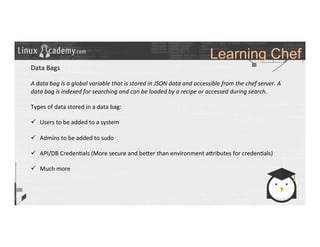 Learning Chef
	
  
	
  
Data	
  Bags	
  
	
  
A	
  data	
  bag	
  is	
  a	
  global	
  variable	
  that	
  is	
  stored	
  in	
  JSON	
  data	
  and	
  accessible	
  from	
  the	
  chef	
  server.	
  A	
  
data	
  bag	
  is	
  indexed	
  for	
  searching	
  and	
  can	
  be	
  loaded	
  by	
  a	
  recipe	
  or	
  accessed	
  during	
  search.	
  
	
  
Types	
  of	
  data	
  stored	
  in	
  a	
  data	
  bag:	
  
	
  
ü  Users	
  to	
  be	
  added	
  to	
  a	
  system	
  
ü  Admins	
  to	
  be	
  added	
  to	
  sudo	
  
ü  API/DB	
  Creden>als	
  (More	
  secure	
  and	
  be_er	
  than	
  environment	
  a_ributes	
  for	
  creden>als)	
  
ü  Much	
  more	
  
	
  
	
  
	
  
	
  
	
  
	
  
	
  
	
  
	
  
 