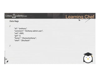 Learning Chef
	
  
	
  
Data	
  Bags	
  
	
  
{	
  
	
  "id":	
  “anthony",	
  
	
  "comment":	
  ”Anthony	
  admin	
  user",	
  
	
  "uid":	
  2005,	
  
	
  "gid":	
  0,	
  
	
  "home":	
  "/home/anthony",	
  
	
  "shell":	
  "/bin/bash"	
  
	
  
}	
  
	
  
	
  
	
  
	
  
	
  
	
  
	
  
	
  
	
  
	
  
 