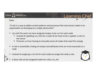 Learning Chef
	
  
	
  
Roles	
  
	
  
“A	
  role	
  is	
  a	
  way	
  to	
  deﬁne	
  certain	
  paMerns	
  and	
  processes	
  that	
  exist	
  across	
  nodes	
  in	
  an	
  
organiza6on	
  as	
  belonging	
  to	
  a	
  single	
  job	
  func6on”	
  
	
  
§  Up	
  un>l	
  this	
  point	
  we	
  have	
  assigned	
  recipes	
  to	
  be	
  run	
  for	
  each	
  node	
  	
  
§  Instead	
  of	
  upda>ng	
  run_lists	
  for	
  a	
  node	
  all	
  we	
  have	
  to	
  do	
  is	
  update	
  a	
  role	
  on	
  
the	
  server	
  
§  Prevents	
  us	
  from	
  having	
  to	
  manually	
  touch	
  all	
  nodes	
  that	
  need	
  the	
  change	
  	
  
§  A	
  role	
  is	
  essen>ally	
  a	
  lis>ng	
  of	
  recipes	
  and	
  a_ributes	
  that	
  are	
  to	
  be	
  executed	
  on	
  a	
  
node	
  
§  Instead	
  of	
  assigning	
  a	
  run	
  list	
  for	
  each	
  node	
  we	
  assign	
  the	
  node	
  a	
  role	
  
§  A	
  base	
  role	
  can	
  be	
  assigned	
  inside	
  of	
  a	
  roles	
  run_list	
  
	
  
	
  
	
  
	
  
	
  
 