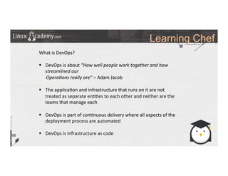 Learning Chef
	
  
	
  
What	
  is	
  DevOps?	
  
	
  
§  DevOps	
  is	
  about	
  “How	
  well	
  people	
  work	
  together	
  and	
  how	
  
streamlined	
  our	
  	
  
	
  	
  	
  	
  	
  	
  Opera6ons	
  really	
  are”	
  –	
  Adam	
  Jacob	
  
§  The	
  applica>on	
  and	
  infrastructure	
  that	
  runs	
  on	
  it	
  are	
  not	
  
treated	
  as	
  separate	
  en>>es	
  to	
  each	
  other	
  and	
  neither	
  are	
  the	
  
teams	
  that	
  manage	
  each	
  
	
  
§  DevOps	
  is	
  part	
  of	
  con>nuous	
  delivery	
  where	
  all	
  aspects	
  of	
  the	
  
deployment	
  process	
  are	
  automated	
  
§  DevOps	
  is	
  infrastructure	
  as	
  code	
  
	
  
	
  
	
  
	
  
	
  
	
  
 