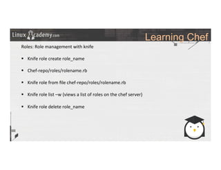 Learning Chef
	
  
	
  
Roles:	
  Role	
  management	
  with	
  knife	
  
	
  
§  Knife	
  role	
  create	
  role_name	
  
§  Chef-­‐repo/roles/rolename.rb	
  
§  Knife	
  role	
  from	
  ﬁle	
  chef-­‐repo/roles/rolename.rb	
  
§  Knife	
  role	
  list	
  –w	
  (views	
  a	
  list	
  of	
  roles	
  on	
  the	
  chef	
  server)	
  
§  Knife	
  role	
  delete	
  role_name	
  
	
  
	
  
	
  
	
  
	
  
	
  
	
  
	
  
	
  
 
