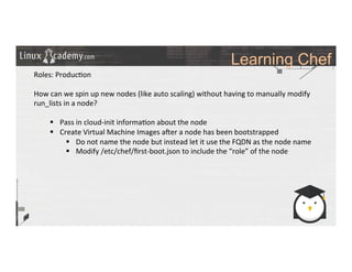 Learning Chef
	
  
	
  
Roles:	
  Produc>on	
  	
  
	
  
How	
  can	
  we	
  spin	
  up	
  new	
  nodes	
  (like	
  auto	
  scaling)	
  without	
  having	
  to	
  manually	
  modify	
  
run_lists	
  in	
  a	
  node?	
  
§  Pass	
  in	
  cloud-­‐init	
  informa>on	
  about	
  the	
  node	
  
§  Create	
  Virtual	
  Machine	
  Images	
  a#er	
  a	
  node	
  has	
  been	
  bootstrapped	
  
§  Do	
  not	
  name	
  the	
  node	
  but	
  instead	
  let	
  it	
  use	
  the	
  FQDN	
  as	
  the	
  node	
  name	
  
§  Modify	
  /etc/chef/ﬁrst-­‐boot.json	
  to	
  include	
  the	
  “role”	
  of	
  the	
  node	
  
	
  
	
  
	
  
	
  
	
  
	
  
	
  
	
  
	
  
 