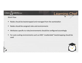 Learning Chef
	
  
	
  
Work	
  Flow:	
  
	
  
§  Nodes	
  should	
  be	
  bootstrapped	
  and	
  managed	
  from	
  the	
  worksta>on	
  
§  Nodes	
  should	
  be	
  assigned	
  roles	
  and	
  environments	
  	
  
§  A_ributes	
  speciﬁc	
  to	
  roles/environments	
  should	
  be	
  conﬁgured	
  accordingly	
  
§  For	
  auto	
  scaling	
  environments	
  such	
  as	
  AWS	
  “una_ended”	
  bootstrapping	
  should	
  be	
  
used	
  
	
  
	
  
	
  
	
  
	
  
	
  
	
  
	
  
 
