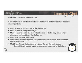 Learning Chef
	
  
	
  
Work	
  Flow:	
  Una_ended	
  Bootstrapping	
  
	
  
In	
  order	
  to	
  have	
  an	
  una_ended	
  install	
  the	
  node	
  when	
  ﬁrst	
  created	
  must	
  meet	
  the	
  
following	
  criteria:	
  
	
  
§  Must	
  be	
  able	
  to	
  authen>cate	
  to	
  the	
  chef	
  server	
  
§  Must	
  be	
  able	
  to	
  conﬁgure	
  a	
  run_list	
  	
  
§  Must	
  be	
  able	
  to	
  access	
  the	
  chef-­‐validator.pem	
  so	
  that	
  it	
  may	
  create	
  a	
  new	
  
client.pem	
  and	
  iden>ty	
  on	
  the	
  chef	
  server	
  
§  Must	
  have	
  a	
  unique	
  node	
  name	
  
§  Client.rb	
  ﬁle	
  must	
  have	
  proper	
  conﬁgura>on	
  so	
  that	
  it	
  knows	
  what	
  server	
  to	
  
communicate	
  with	
  
§  Modify	
  the	
  ﬁle.json	
  in	
  /etc/chef	
  to	
  include	
  the	
  run_list	
  for	
  the	
  node	
  
§  This	
  will	
  ideally	
  include	
  a	
  way	
  to	
  automate	
  the	
  running	
  of	
  chef-­‐client	
  
	
  
	
  
	
  
	
  
 