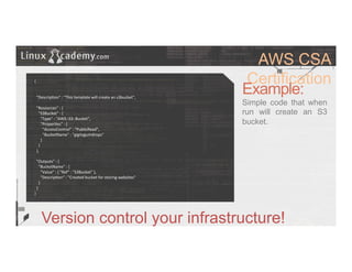 AWS CSA
Certification
Example:
Simple code that when
run will create an S3
bucket.
Version control your infrastructure!
{	
  
	
  
	
  
	
  	
  "Descrip>on"	
  :	
  "This	
  template	
  will	
  create	
  an	
  s3bucket",	
  
	
  
	
  	
  "Resources"	
  :	
  {	
  
	
  	
  	
  	
  "S3Bucket"	
  :	
  {	
  
	
  	
  	
  	
  	
  	
  "Type"	
  :	
  "AWS::S3::Bucket",	
  
	
  	
  	
  	
  	
  	
  "Proper>es"	
  :	
  {	
  
	
  	
  	
  	
  	
  	
  	
  	
  "AccessControl"	
  :	
  "PublicRead",	
  
	
  	
  	
  	
  	
  	
  	
  	
  "BucketName"	
  :	
  "gigitygumdrops"	
  
	
  	
  	
  	
  	
  	
  }	
  
	
  	
  	
  	
  }	
  
	
  	
  },	
  
	
  
	
  	
  "Outputs"	
  :	
  {	
  
	
  	
  	
  	
  "BucketName"	
  :	
  {	
  
	
  	
  	
  	
  	
  	
  "Value"	
  :	
  {	
  "Ref"	
  :	
  "S3Bucket"	
  },	
  
	
  	
  	
  	
  	
  	
  "Descrip>on"	
  :	
  "Created	
  bucket	
  for	
  storing	
  websites"	
  
	
  	
  	
  	
  }	
  
	
  	
  }	
  
}	
  
 