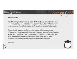 Learning Chef
	
  
	
  
What	
  is	
  Chef?	
  
	
  
“Chef	
  turns	
  infrastructure	
  into	
  code.	
  With	
  Chef,	
  you	
  can	
  automate	
  how	
  
you	
  build,	
  deploy,	
  and	
  manage	
  your	
  infrastructure.	
  Your	
  infrastructure	
  
becomes	
  as	
  versionable,	
  testable,	
  and	
  repeatable	
  as	
  applica6on	
  code.	
  
	
  
Chef	
  relies	
  on	
  reusable	
  deﬁni6ons	
  known	
  as	
  recipes	
  to	
  automate	
  
infrastructure	
  tasks.	
  Examples	
  of	
  recipes	
  are	
  instruc6ons	
  for	
  conﬁguring	
  
web	
  servers,	
  databases	
  and	
  load	
  balancers.	
  Together,	
  recipes	
  describe	
  
what	
  your	
  infrastructure	
  consists	
  of	
  and	
  how	
  each	
  part	
  of	
  your	
  
infrastructure	
  should	
  be	
  deployed,	
  conﬁgured	
  and	
  managed.”	
  
	
  
Getchef.com	
  
 