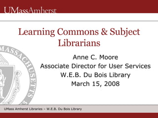 Learning Commons & Subject Librarians Anne C. Moore Associate Director for User Services W.E.B. Du Bois Library March 15, 2008 