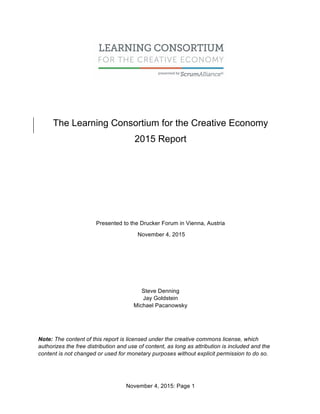 November 4, 2015: Page 1
The Learning Consortium for the Creative Economy
2015 Report
Presented to the Drucker Forum in Vienna, Austria
November 4, 2015
Steve Denning
Jay Goldstein
Michael Pacanowsky
Note: The content of this report is licensed under the creative commons license, which
authorizes the free distribution and use of content, as long as attribution is included and the
content is not changed or used for monetary purposes without explicit permission to do so.
 