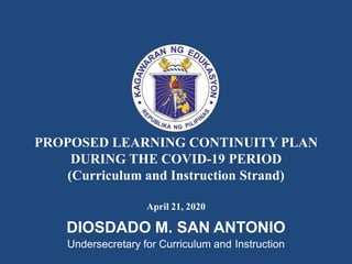 PROPOSED LEARNING CONTINUITY PLAN
DURING THE COVID-19 PERIOD
(Curriculum and Instruction Strand)
April 21, 2020
DIOSDADO M. SAN ANTONIO
Undersecretary for Curriculum and Instruction
 
