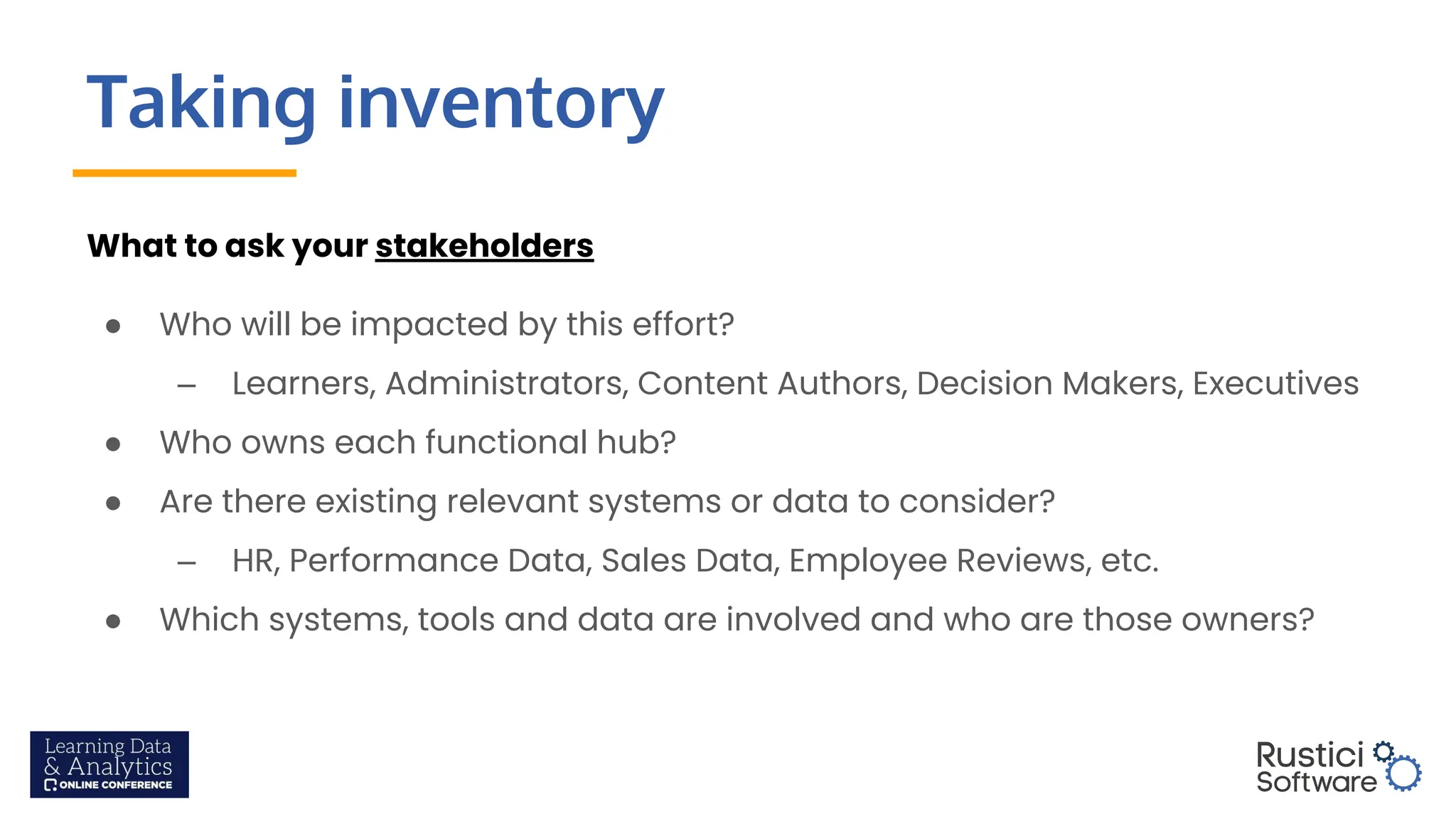 Taking inventory
What to ask your stakeholders
● Who will be impacted by this effort?
– Learners, Administrators, Content Authors, Decision Makers, Executives
● Who owns each functional hub?
● Are there existing relevant systems or data to consider?
– HR, Performance Data, Sales Data, Employee Reviews, etc.
● Which systems, tools and data are involved and who are those owners?
 